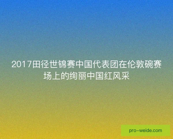 2017田径世锦赛中国代表团在伦敦碗赛场上的绚丽中国红风采