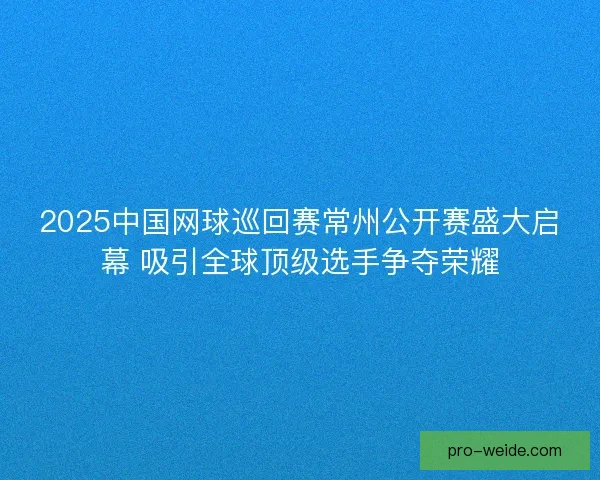 2025中国网球巡回赛常州公开赛盛大启幕 吸引全球顶级选手争夺荣耀
